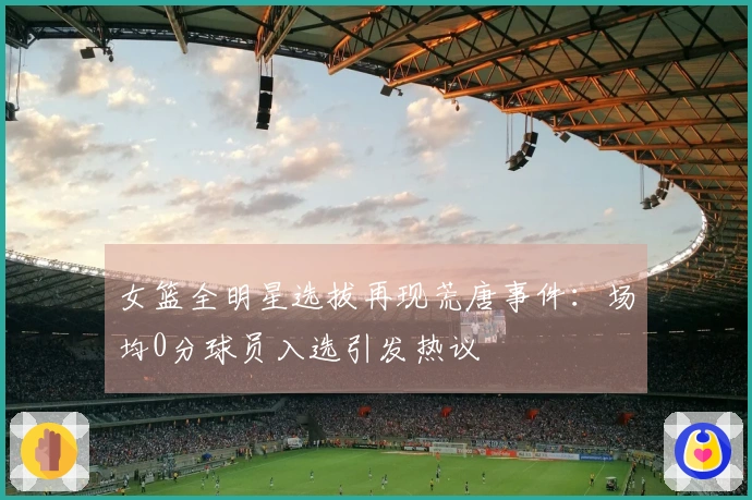 女篮全明星选拔再现荒唐事件：场均0分球员入选引发热议