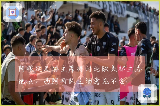 阿根廷足协主席将讨论欧美杯主办地点，西阿两队主场意见不合