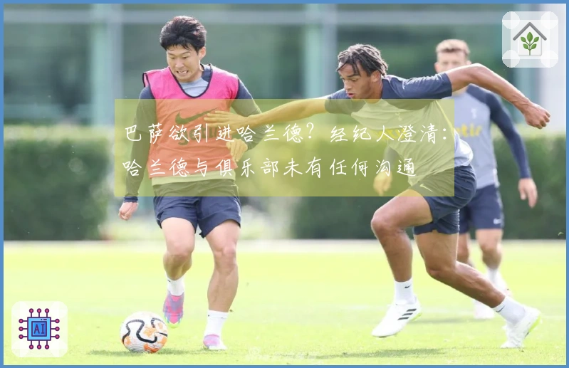 巴萨欲引进哈兰德？经纪人澄清：哈兰德与俱乐部未有任何沟通