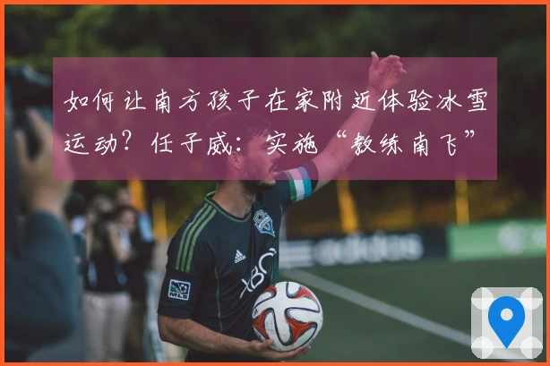 如何让南方孩子在家附近体验冰雪运动？任子威：实施“教练南飞”策略