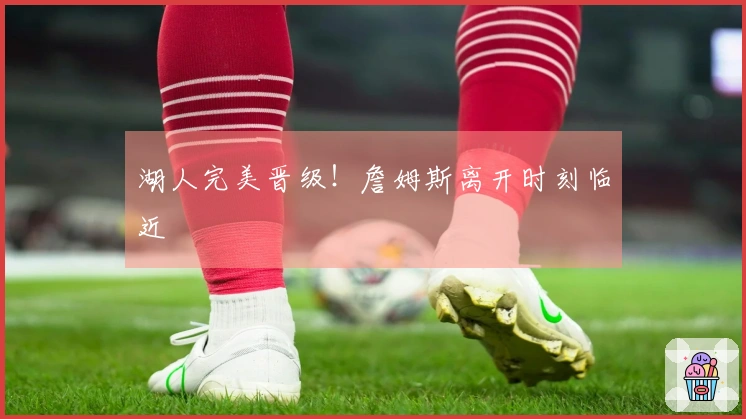 湖人完美晋级！詹姆斯离开时刻临近