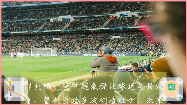 邝兆镭一场中超表现让球迷刮目相看，替补出场多次创造机会，未来可期