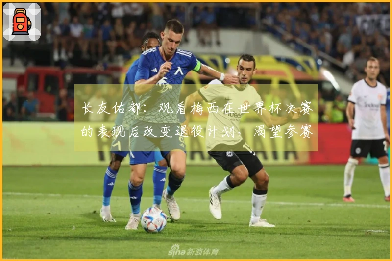 长友佑都：观看梅西在世界杯决赛的表现后改变退役计划，渴望参赛世界杯决赛