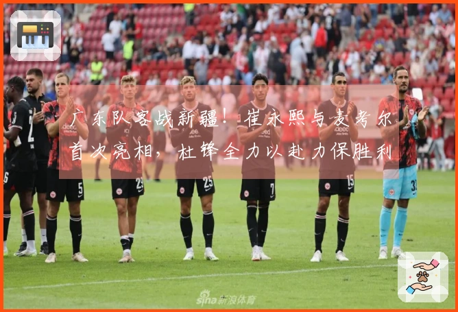 广东队客战新疆！崔永熙与麦考尔首次亮相，杜锋全力以赴力保胜利