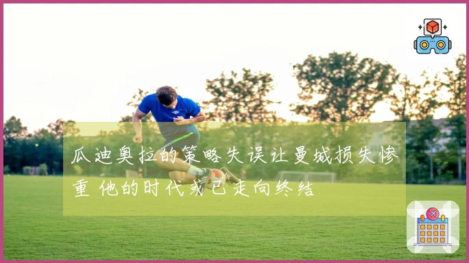 瓜迪奥拉的策略失误让曼城损失惨重 他的时代或已走向终结