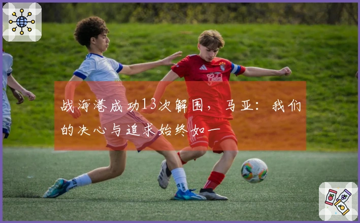 战海港成功13次解围，马亚：我们的决心与追求始终如一