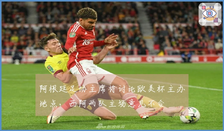 阿根廷足协主席将讨论欧美杯主办地点,西阿两队主场意见不合