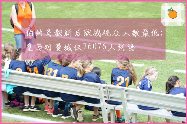 伯纳乌翻新后欧战观众人数最低：皇马对曼城仅76076人到场