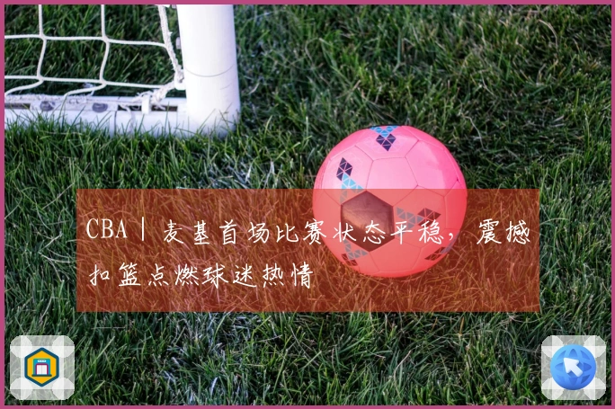 CBA｜麦基首场比赛状态平稳，震撼扣篮点燃球迷热情