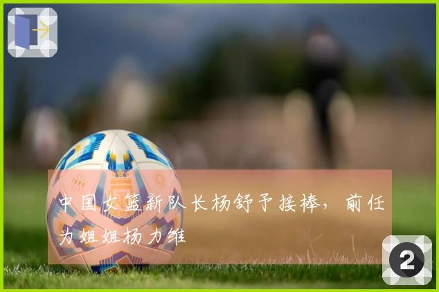 中国女篮新队长杨舒予接棒，前任为姐姐杨力维