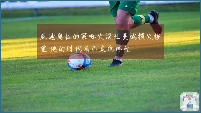 瓜迪奥拉的策略失误让曼城损失惨重 他的时代或已走向终结