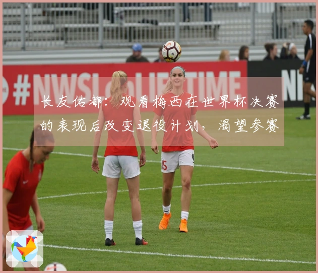 长友佑都：观看梅西在世界杯决赛的表现后改变退役计划，渴望参赛世界杯决赛