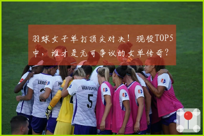羽球女子单打顶尖对决！现役TOP5中，谁才是无可争议的女单传奇？