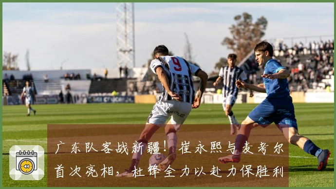 广东队客战新疆！崔永熙与麦考尔首次亮相，杜锋全力以赴力保胜利
