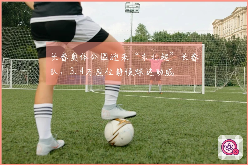 长春奥体公园迎来“东北超”长春队，3.4万座位静候球迷助威