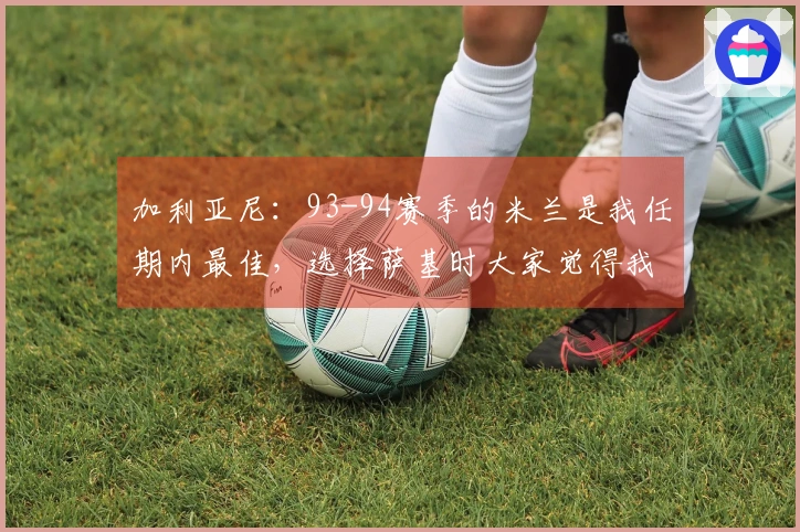 加利亚尼：93-94赛季的米兰是我任期内最佳，选择萨基时大家觉得我们失常